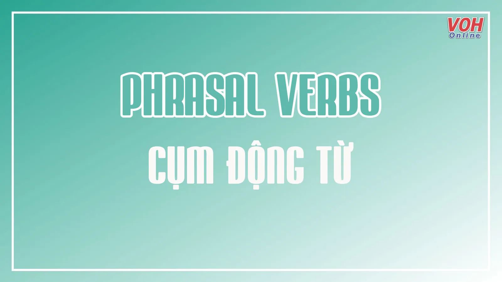 Tổng hợp 100 cụm động từ (Phrasal verbs) thông dụng nhất và các dạng bài tập quan trọng